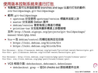 使用版本控制系統來進行打包
有數種工具可以來協助管理 branches and tags 以進行打包的動作:
svn-buildpackage, git-buildpackage
範例: git-buildpackage
upstream 分支使用 upstream/version 標籤來追蹤上游
master 分支追蹤 Debian 套件
debian/version 會對每個上傳進行標籤
pristine-tar 分支能夠重新構建上游壓縮檔
文件: http://honk.sigxcpu.org/projects/git-buildpackage/
manual-html/gbp.html
Vcs-* 在 debian/control 的欄位能夠定位目錄
https://wiki.debian.org/Alioth/Git
https://wiki.debian.org/Alioth/Svn
Vcs -Browser: http :// anonscm.debian.org/gitweb /?p=collab -maint/devscripts.git
Vcs -Git: git :// anonscm.debian.org/collab -maint/devscripts.git
Vcs -Browser: http :// svn.debian.org/viewsvn/pkg -perl/trunk/libwww -perl/
Vcs -Svn: svn :// svn.debian.org/pkg -perl/trunk/libwww -perl
VCS 相容介面: debcheckout, debcommit, debrelease
debcheckout grep → 從Git checks out 原始碼套件出來
Debian 套件打包教學指南 39 / 86
 