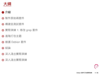 大綱
1 介紹
2 製作原始碼套件
3 構建並測試套件
4 實際演練 1: 修改 grep 套件
5 進階打包主題
6 維護 Debian 套件
7 結論
8 深入淺出實際演練
9 深入淺出實際演練
Debian 套件打包教學指南 4 / 86
 