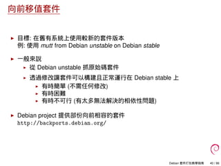向前移值套件
目標: 在舊有系統上使用較新的套件版本
例: 使用 mutt from Debian unstable on Debian stable
一般來說
從 Debian unstable 抓原始碼套件
透過修改讓套件可以構建且正常運行在 Debian stable 上
有時簡單 (不需任何修改)
有時困難
有時不可行 (有太多無法解決的相依性問題)
Debian project 提供部份向前相容的套件
http://backports.debian.org/
Debian 套件打包教學指南 40 / 86
 