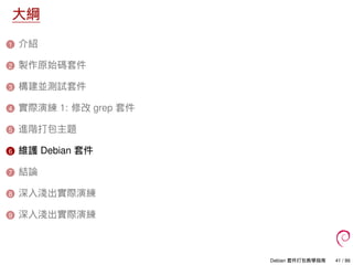 大綱
1 介紹
2 製作原始碼套件
3 構建並測試套件
4 實際演練 1: 修改 grep 套件
5 進階打包主題
6 維護 Debian 套件
7 結論
8 深入淺出實際演練
9 深入淺出實際演練
Debian 套件打包教學指南 41 / 86
 