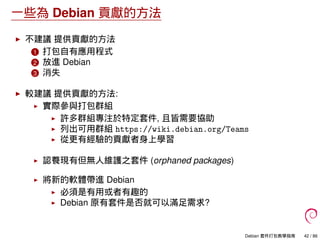 一些為 Debian 貢獻的方法
不建議 提供貢獻的方法
1 打包自有應用程式
2 放進 Debian
3 消失
較建議 提供貢獻的方法:
實際參與打包群組
許多群組專注於特定套件, 且皆需要協助
列出可用群組 https://wiki.debian.org/Teams
從更有經驗的貢獻者身上學習
認養現有但無人維護之套件 (orphaned packages)
將新的軟體帶進 Debian
必須是有用或者有趣的
Debian 原有套件是否就可以滿足需求?
Debian 套件打包教學指南 42 / 86
 