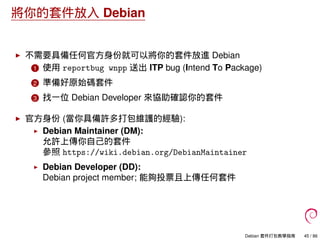 將你的套件放入 Debian
不需要具備任何官方身份就可以將你的套件放進 Debian
1 使用 reportbug wnpp 送出 ITP bug (Intend To Package)
2 準備好原始碼套件
3 找一位 Debian Developer 來協助確認你的套件
官方身份 (當你具備許多打包維護的經驗):
Debian Maintainer (DM):
允許上傳你自己的套件
參照 https://wiki.debian.org/DebianMaintainer
Debian Developer (DD):
Debian project member; 能夠投票且上傳任何套件
Debian 套件打包教學指南 45 / 86
 