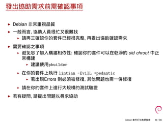 發出協助需求前需確認事項
Debian 非常重視品質
一般而言, 協助人員很忙又很難找
請再三確認你的套件已經很完整, 再提出協助確認需求
需要確認之事項
避免忘了加入構建相依性: 確認你的套件可以在乾淨的 sid chroot 中正
常構建
建議使用pbuilder
在你的套件上執行 lintian -EviIL +pedantic
若出現Errors 則必須被修復, 其他問題也需一併修復
請在你的套件上進行大規模的測試驗證
若有疑問, 請提出問題以尋求協助
Debian 套件打包教學指南 46 / 86
 