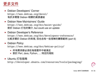 更多文件
Debian Developers’ Corner
https://www.debian.org/devel/
有許多開發 Debian 相關的資源連結
Debian New Maintainers’ Guide
https://www.debian.org/doc/maint-guide/
對於 Debian 打包的簡介, but could use an update
Debian Developer’s Reference
https://www.debian.org/doc/developers-reference/
比較多關於 Debian 的常規, 但也含有一些很棒的實際範例 (part 6)
Debian Policy
https://www.debian.org/doc/debian-policy/
所有需求都必須在每個套件中被滿足
對於 Perl, Java, Python, . . . 特定的規則
Ubuntu 打包指南
http://developer.ubuntu.com/resources/tools/packaging/
Debian 套件打包教學指南 48 / 86
 