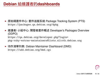 Debian 給維護者的dashboards
原始碼套件中心: 套件追蹤系統 Package Tracking System (PTS)
https://packages.qa.debian.org/dpkg
維護者/ 小組中心: 開發者套件概述 Developer’s Packages Overview
(DDPO)
https://qa.debian.org/developer.php?login=
pkg-ruby-extras-maintainers@lists.alioth.debian.org
待作清單列表: Debian Maintainer Dashboard (DMD)
https://udd.debian.org/dmd.cgi
Debian 套件打包教學指南 49 / 86
 