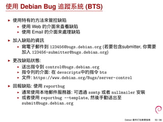 使用 Debian Bug 追蹤系統 (BTS)
使用特有的方法來管控缺陷
使用 Web 的介面來查看缺陷
使用 Email 的介面來處理缺陷
加入缺陷的資訊
寫電子郵件到 123456@bugs.debian.org (若要包含submitter, 你需要
加入 123456-submitter@bugs.debian.org)
更改缺陷狀態:
送出指令到 control@bugs.debian.org
指令列的介面: 在 devscripts中的指令 bts
文件: https://www.debian.org/Bugs/server-control
回報缺陷: 使用 reportbug
通常使用本地郵件服務器: 可透過 ssmtp 或者 nullmailer 安裝
或者使用 reportbug --template, 然後手動送出至
submit@bugs.debian.org
Debian 套件打包教學指南 50 / 86
 