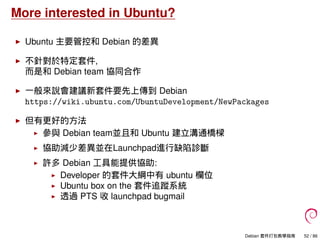 More interested in Ubuntu?
Ubuntu 主要管控和 Debian 的差異
不針對於特定套件,
而是和 Debian team 協同合作
一般來說會建議新套件要先上傳到 Debian
https://wiki.ubuntu.com/UbuntuDevelopment/NewPackages
但有更好的方法
參與 Debian team並且和 Ubuntu 建立溝通橋樑
協助減少差異並在Launchpad進行缺陷診斷
許多 Debian 工具能提供協助:
Developer 的套件大綱中有 ubuntu 欄位
Ubuntu box on the 套件追蹤系統
透過 PTS 收 launchpad bugmail
Debian 套件打包教學指南 52 / 86
 