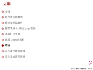 大綱
1 介紹
2 製作原始碼套件
3 構建並測試套件
4 實際演練 1: 修改 grep 套件
5 進階打包主題
6 維護 Debian 套件
7 結論
8 深入淺出實際演練
9 深入淺出實際演練
Debian 套件打包教學指南 53 / 86
 