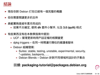 結論
現在你對 Debian 打包已經有一個完整的概觀
但你需要閱讀更多的文件
典範實務是經年累月而成的
如果不太確定, 使用 dh 套件小幫手, 以及 3.0 (quilt) 格式
有些東西沒有在本教學指南中提到:
UCF – 管理更新時用戶設定檔的相關變更
dpkg triggers – 在同一時間運行類似的維護者腳本
Debian 組織發展:
Suites: stable, testing, unstable, experimental, security,
*-updates, backports, . . .
Debian Blends – Debian 針對不同領域所設計的子集合
回饋: packaging-tutorial@packages.debian.org
Debian 套件打包教學指南 54 / 86
 