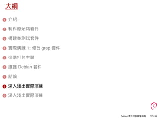 大綱
1 介紹
2 製作原始碼套件
3 構建並測試套件
4 實際演練 1: 修改 grep 套件
5 進階打包主題
6 維護 Debian 套件
7 結論
8 深入淺出實際演練
9 深入淺出實際演練
Debian 套件打包教學指南 57 / 86
 