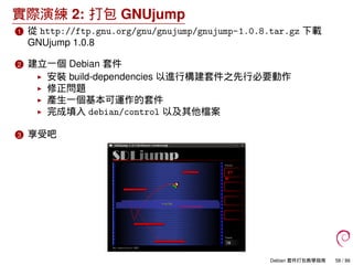 實際演練 2: 打包 GNUjump
1 從 http://ftp.gnu.org/gnu/gnujump/gnujump-1.0.8.tar.gz 下載
GNUjump 1.0.8
2 建立一個 Debian 套件
安裝 build-dependencies 以進行構建套件之先行必要動作
修正問題
產生一個基本可運作的套件
完成填入 debian/control 以及其他檔案
3 享受吧
Debian 套件打包教學指南 58 / 86
 