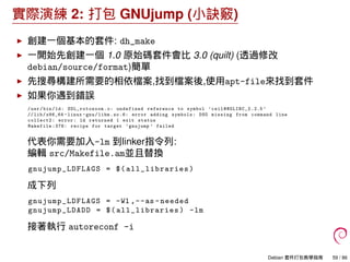 實際演練 2: 打包 GNUjump (小訣竅)
創建一個基本的套件: dh_make
一開始先創建一個 1.0 原始碼套件會比 3.0 (quilt) (透過修改
debian/source/format)簡單
先搜尋構建所需要的相依檔案,找到檔案後,使用apt-file來找到套件
如果你遇到錯誤
/usr/bin/ld: SDL_rotozoom .o: undefined reference to symbol ’ceil@@GLIBC_2 .2.5 ’
//lib/x86_64 -linux -gnu/libm.so.6: error adding symbols: DSO missing from command line
collect2: error: ld returned 1 exit status
Makefile :376: recipe for target ’gnujump ’ failed
代表你需要加入-lm 到linker指令列:
編輯 src/Makefile.am並且替換
gnujump_LDFLAGS = $( all_libraries )
成下列
gnujump_LDFLAGS = -Wl ,--as -needed
gnujump_LDADD = $( all_libraries ) -lm
接著執行 autoreconf -i
Debian 套件打包教學指南 59 / 86
 