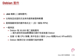 Debian 套件
.deb 檔案 (二進制套件)
以有效且合宜的方法來向使用者發佈軟體
是兩個最常見的套件格式之一 (另一個為 RPM)
一般來說
Debian 有 30,000 個二進制套件
→ 絕大部份的自由軟體皆已經打包並放進 Debian
支援 12 種 CPU 架構, 其中包含 2 個非 Linux 相關(Hurd; KFreeBSD)
Debian 被其衍生120個發行版所使用
Debian 套件打包教學指南 6 / 86
 