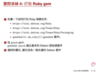 實際演練 4: 打包 Ruby gem
1 先看一下如何打包 Ruby 相關文件:
https://wiki.debian.org/Ruby
https://wiki.debian.org/Teams/Ruby
https://wiki.debian.org/Teams/Ruby/Packaging
gem2deb(1), dh_ruby(1) (gem2deb 套件)
2 從 peach gem:
gem2deb peach 建立基本的 Debian 原始碼套件
3 適時的優化, 讓它成為一個合適的 Debian 套件
Debian 套件打包教學指南 61 / 86
 