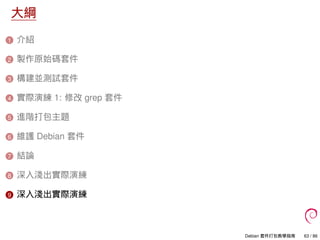 大綱
1 介紹
2 製作原始碼套件
3 構建並測試套件
4 實際演練 1: 修改 grep 套件
5 進階打包主題
6 維護 Debian 套件
7 結論
8 深入淺出實際演練
9 深入淺出實際演練
Debian 套件打包教學指南 63 / 86
 