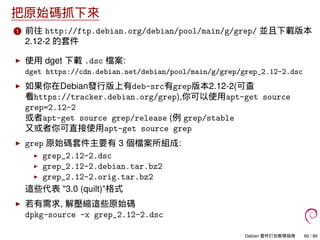 把原始碼抓下來
1 前往 http://ftp.debian.org/debian/pool/main/g/grep/ 並且下載版本
2.12-2 的套件
使用 dget 下載 .dsc 檔案:
dget https://cdn.debian.net/debian/pool/main/g/grep/grep_2.12-2.dsc
如果你在Debian發行版上有deb-src有grep版本2.12-2(可查
看https://tracker.debian.org/grep),你可以使用apt-get source
grep=2.12-2
或者apt-get source grep/release (例 grep/stable
又或者你可直接使用apt-get source grep
grep 原始碼套件主要有 3 個檔案所組成:
grep_2.12-2.dsc
grep_2.12-2.debian.tar.bz2
grep_2.12-2.orig.tar.bz2
這些代表 "3.0 (quilt)"格式
若有需求, 解壓縮這些原始碼
dpkg-source -x grep_2.12-2.dsc
Debian 套件打包教學指南 66 / 86
 