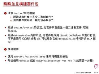 瞧瞧並且構建套件包
2 注意 debian/中的檔案
原始碼套件產生多少二進制套件?
這個套件使用哪一種打包小幫手?
根據 debian/control的設定, 此套件只會產生一個二進制套件, 取名
為grep.
根據debian/rules內容所述, 此套件是採用 classic debhelper 來進行打包,
而不是使用 CDBS 或者 dh. 可以看到它在 debian/rules呼叫許多dh_* 指
令.
3 構建套件
使用 apt-get build-dep grep 來取得構建相依性
然後使用 debuild 或者 dpkg-buildpackage -us -uc (大約需要一分鐘)
Debian 套件打包教學指南 67 / 86
 