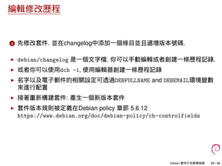 編輯修改歷程
4 先修改套件. 並在changelog中添加一個條目並且遞增版本號碼.
debian/changelog 是一個文字檔. 你可以手動編輯或者創建一條歷程記錄.
或者你可以使用dch -i, 使用編輯器創建一條歷程記錄
名字以及電子郵件的相關設定可透過DEBFULLNAME and DEBEMAIL環境變數
來進行配置
接著重新構建套件: 產生一個新版本套件
套件版本規則被定義在Debian policy 章節 5.6.12
https://www.debian.org/doc/debian-policy/ch-controlfields
Debian 套件打包教學指南 68 / 86
 