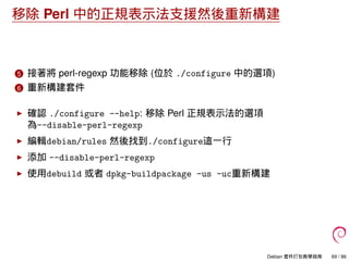 移除 Perl 中的正規表示法支援然後重新構建
5 接著將 perl-regexp 功能移除 (位於 ./configure 中的選項)
6 重新構建套件
確認 ./configure --help: 移除 Perl 正規表示法的選項
為--disable-perl-regexp
編輯debian/rules 然後找到./configure這一行
添加 --disable-perl-regexp
使用debuild 或者 dpkg-buildpackage -us -uc重新構建
Debian 套件打包教學指南 69 / 86
 