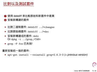 比對以及測試套件
7 使用 debdiff 來比較原始和新套件中差異
8 安裝新構建的套件
比對二進制套件: debdiff ../*changes
比對原始碼套件: debdiff ../*dsc
安裝新構建成的套件: debi
Or dpkg -i ../grep_<TAB>
grep -P foo 已失效!
重新安裝前一版的套件:
apt-get install --reinstall grep=2.6.3-3 (= previous version)
Debian 套件打包教學指南 70 / 86
 