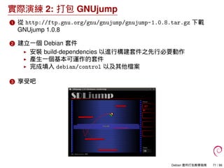 實際演練 2: 打包 GNUjump
1 從 http://ftp.gnu.org/gnu/gnujump/gnujump-1.0.8.tar.gz 下載
GNUjump 1.0.8
2 建立一個 Debian 套件
安裝 build-dependencies 以進行構建套件之先行必要動作
產生一個基本可運作的套件
完成填入 debian/control 以及其他檔案
3 享受吧
Debian 套件打包教學指南 71 / 86
 