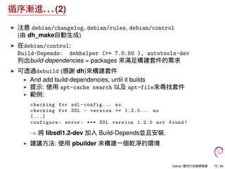 循序漸進. . . (2)
注意 debian/changelog, debian/rules, debian/control
(由 dh_make自動生成)
在debian/control:
Build-Depends: debhelper (>= 7.0.50 ), autotools-dev
列出build-dependencies = packages 來滿足構建套件的需求
可透過debuild (感謝 dh)來構建套件
And add build-dependencies, until it builds
提示: 使用 apt-cache search 以及 apt-file來尋找套件
範例:
checking for sdl -config ... no
checking for SDL - version >= 1.2.0... no
[...]
configure: error: *** SDL version 1.2.0 not found!
→ 將 libsdl1.2-dev 加入 Build-Depends並且安裝.
建議方法: 使用 pbuilder 來構建一個乾淨的環境
Debian 套件打包教學指南 73 / 86
 