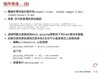 循序漸進. . . (3)
構建所需安裝的套件有libsdl1.2-dev, libsdl-image1.2-dev,
libsdl-mixer1.2-dev
接著, 你可能會遇到其他錯誤:
/usr/bin/ld: SDL_rotozoom .o: undefined reference to symbol ’ceil@@GLIBC_2 .2.5 ’
// lib/x86_64 -linux -gnu/libm.so.6: error adding symbols: DSO missing from command line
collect2: error: ld returned 1 exit status
Makefile :376: recipe for target ’gnujump ’ failed
這個問題主要是因為bitrot: gnujump需要照下列linker修改來調整.
如果你使用原始碼格式版本為1.0,你可以直接修改上游原始碼
編輯src/Makefile.am並替換
gnujump_LDFLAGS = $( all_libraries )
成下列
gnujump_LDFLAGS = -Wl ,--as -needed
gnujump_LDADD = $( all_libraries ) -lm
接著執行 autoreconf -i
Debian 套件打包教學指南 74 / 86
 