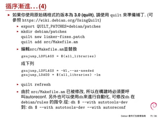 循序漸進. . . (4)
如果你使用原始碼格式的版本為 3.0 (quilt), 請使用 quilt 來準備補丁. (可
參照 https://wiki.debian.org/UsingQuilt)
export QUILT_PATCHES=debian/patches
mkdir debian/patches
quilt new linker-fixes.patch
quilt add src/Makefile.am
編輯src/Makefile.am並替換
gnujump_LDFLAGS = $( all_libraries )
成下列
gnujump_LDFLAGS = -Wl ,--as -needed
gnujump_LDADD = $( all_libraries ) -lm
quilt refresh
由於 src/Makefile.am 已被修改, 所以在構建時必須要呼
叫autoreconf. 另外也可以使用dh來進行自動化, 可修改dh 在
debian/rules 的指令.從: dh $ --with autotools-dev
到: dh $ --with autotools-dev --with autoreconf
Debian 套件打包教學指南 75 / 86
 