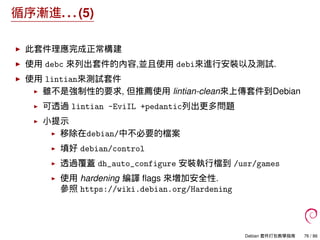 循序漸進. . . (5)
此套件理應完成正常構建
使用 debc 來列出套件的內容,並且使用 debi來進行安裝以及測試.
使用 lintian來測試套件
雖不是強制性的要求, 但推薦使用 lintian-clean來上傳套件到Debian
可透過 lintian -EviIL +pedantic列出更多問題
小提示
移除在debian/中不必要的檔案
填好 debian/control
透過覆蓋 dh_auto_configure 安裝執行檔到 /usr/games
使用 hardening 編譯 ﬂags 來增加安全性.
參照 https://wiki.debian.org/Hardening
Debian 套件打包教學指南 76 / 86
 