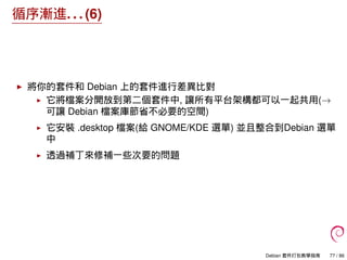循序漸進. . . (6)
將你的套件和 Debian 上的套件進行差異比對
它將檔案分開放到第二個套件中, 讓所有平台架構都可以一起共用(→
可讓 Debian 檔案庫節省不必要的空間)
它安裝 .desktop 檔案(給 GNOME/KDE 選單) 並且整合到Debian 選單
中
透過補丁來修補一些次要的問題
Debian 套件打包教學指南 77 / 86
 