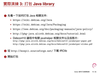 實際演練 3: 打包 Java library
1 先看一下如何打包 Java 相關文件:
https://wiki.debian.org/Java
https://wiki.debian.org/Java/Packaging
https://www.debian.org/doc/packaging-manuals/java-policy/
http://pkg-java.alioth.debian.org/docs/tutorial.html
Debconf10 議程中有關 javahelper 相關文件以及投影片:
http://pkg-java.alioth.debian.org/docs/debconf10-javahelper-paper.pdf
http://pkg-java.alioth.debian.org/docs/debconf10-javahelper-slides.pdf
2 從 http://moepii.sourceforge.net/ 下載 IRClib
3 開始打包
Debian 套件打包教學指南 78 / 86
 