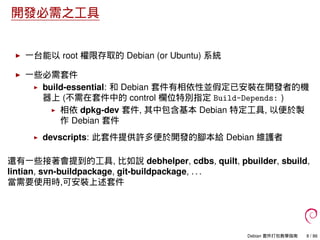 開發必需之工具
一台能以 root 權限存取的 Debian (or Ubuntu) 系統
一些必需套件
build-essential: 和 Debian 套件有相依性並假定已安裝在開發者的機
器上 (不需在套件中的 control 欄位特別指定 Build-Depends: )
相依 dpkg-dev 套件, 其中包含基本 Debian 特定工具, 以便於製
作 Debian 套件
devscripts: 此套件提供許多便於開發的腳本給 Debian 維護者
還有一些接著會提到的工具, 比如說 debhelper, cdbs, quilt, pbuilder, sbuild,
lintian, svn-buildpackage, git-buildpackage, . . .
當需要使用時,可安裝上述套件
Debian 套件打包教學指南 8 / 86
 