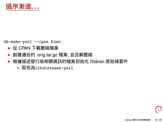 循序漸進. . .
dh-make-perl --cpan Acme:
從 CPAN 下載壓縮檔案
創建適合的 .orig.tar.gz 檔案, 並且解壓縮
根據描述發行版相關資訊的檔案初始化 Debian 原始碼套件
取名為libdistname-perl
Debian 套件打包教學指南 84 / 86
 