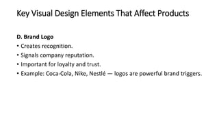 Key Visual Design Elements That Affect Products
D. Brand Logo
• Creates recognition.
• Signals company reputation.
• Important for loyalty and trust.
• Example: Coca-Cola, Nike, Nestlé — logos are powerful brand triggers.
 
