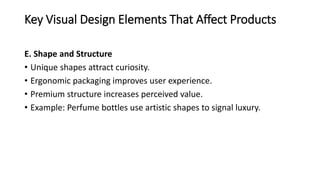 Key Visual Design Elements That Affect Products
E. Shape and Structure
• Unique shapes attract curiosity.
• Ergonomic packaging improves user experience.
• Premium structure increases perceived value.
• Example: Perfume bottles use artistic shapes to signal luxury.
 