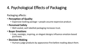 4. Psychological Effects of Packaging
Packaging affects:
• Perception of Quality
• Expensive-looking package = people assume expensive product.
• Perceived Safety
• Well-sealed, well-labelled packaging increases trust.
• Buyer Emotions
• Cute, nostalgic, inspiring, or elegant designs influence emotion-based
purchases.
• Decision-Making
• Humans judge products by appearance first before reading about them.
 