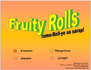 Yummelon
Superpine
Mangolicious
Crazyple
Manufactured by QFMC
057 Sta. Veronica St., Brgy. Gulod., Nova., Q.C.
Contact #: 09306615491
Email:quenzy_fruityrolls@yahoo.com