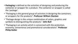 • Packaging is defined as the activities of designing and producing the
container or wrapper for a product. The container or wrapper is called
the 'package'.
• “Packaging is the general group of activities in designing the containers
or wrappers for the products”. Professor William Stanton
• “Package design is the unique combination of colors, graphics and
symbols to distinguishing the products.” John Bull
• “Packaging is an activity which is concerned with the protection,
economy, convenience and promotional considerations”. Professor
Philip Kotler
 