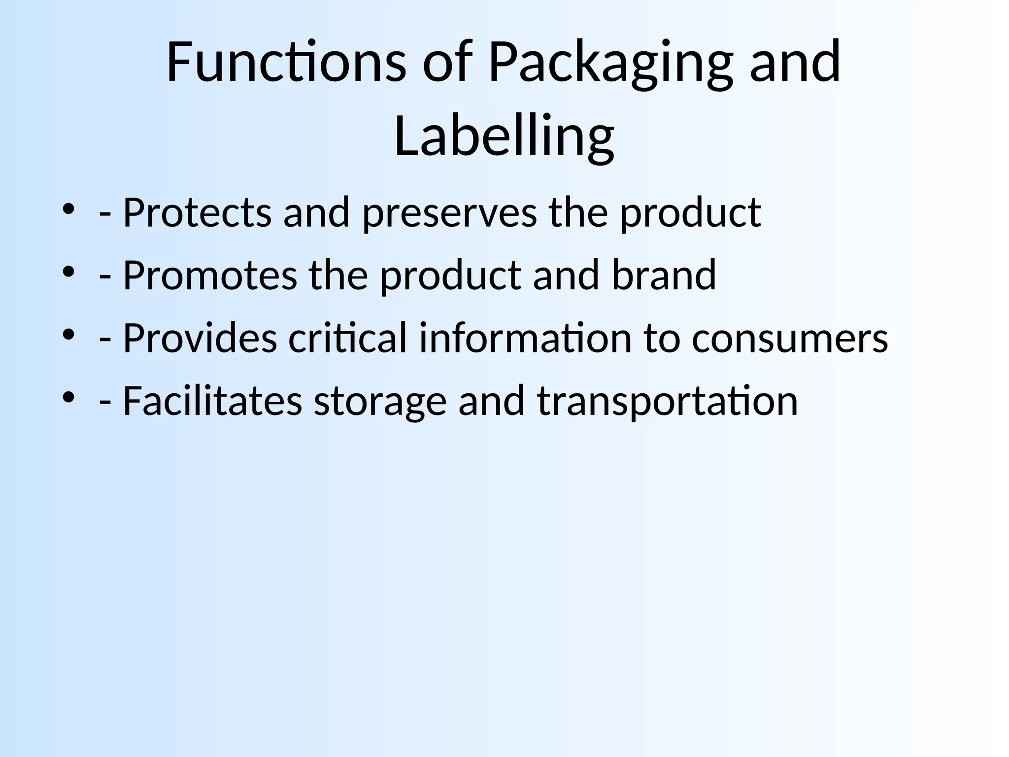 Functions of Packaging and
Labelling
• - Protects and preserves the product
• - Promotes the product and brand
• - Provides critical information to consumers
• - Facilitates storage and transportation
 