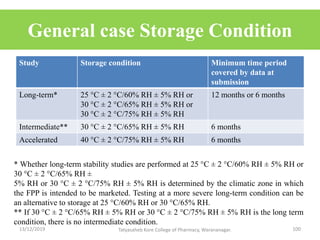 General case Storage Condition
Study Storage condition Minimum time period
covered by data at
submission
Long-term* 25 °C ± 2 °C/60% RH ± 5% RH or
30 °C ± 2 °C/65% RH ± 5% RH or
30 °C ± 2 °C/75% RH ± 5% RH
12 months or 6 months
Intermediate** 30 °C ± 2 °C/65% RH ± 5% RH 6 months
Accelerated 40 °C ± 2 °C/75% RH ± 5% RH 6 months
* Whether long-term stability studies are performed at 25 °C ± 2 °C/60% RH ± 5% RH or
30 °C ± 2 °C/65% RH ±
5% RH or 30 °C ± 2 °C/75% RH ± 5% RH is determined by the climatic zone in which
the FPP is intended to be marketed. Testing at a more severe long-term condition can be
an alternative to storage at 25 °C/60% RH or 30 °C/65% RH.
** If 30 °C ± 2 °C/65% RH ± 5% RH or 30 °C ± 2 °C/75% RH ± 5% RH is the long term
condition, there is no intermediate condition.
13/12/2019 100Tatyasaheb Kore College of Pharmacy, Warananagar.
 