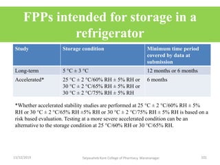 FPPs intended for storage in a
refrigerator
Study Storage condition Minimum time period
covered by data at
submission
Long-term 5 °C ± 3 °C 12 months or 6 months
Accelerated* 25 °C ± 2 °C/60% RH ± 5% RH or
30 °C ± 2 °C/65% RH ± 5% RH or
30 °C ± 2 °C/75% RH ± 5% RH
6 months
*Whether accelerated stability studies are performed at 25 °C ± 2 °C/60% RH ± 5%
RH or 30 °C ± 2 °C/65% RH ±5% RH or 30 °C ± 2 °C/75% RH ± 5% RH is based on a
risk based evaluation. Testing at a more severe accelerated condition can be an
alternative to the storage condition at 25 °C/60% RH or 30 °C/65% RH.
13/12/2019 101Tatyasaheb Kore College of Pharmacy, Warananagar.
 