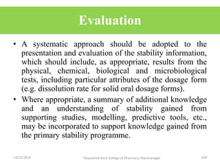 Evaluation
• A systematic approach should be adopted to the
presentation and evaluation of the stability information,
which should include, as appropriate, results from the
physical, chemical, biological and microbiological
tests, including particular attributes of the dosage form
(e.g. dissolution rate for solid oral dosage forms).
• Where appropriate, a summary of additional knowledge
and an understanding of stability gained from
supporting studies, modelling, predictive tools, etc.,
may be incorporated to support knowledge gained from
the primary stability programme.
13/12/2019 104Tatyasaheb Kore College of Pharmacy, Warananagar.
 