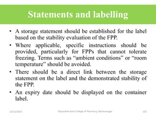 Statements and labelling
• A storage statement should be established for the label
based on the stability evaluation of the FPP.
• Where applicable, specific instructions should be
provided, particularly for FPPs that cannot tolerate
freezing. Terms such as “ambient conditions” or “room
temperature” should be avoided.
• There should be a direct link between the storage
statement on the label and the demonstrated stability of
the FPP.
• An expiry date should be displayed on the container
label.
13/12/2019 105Tatyasaheb Kore College of Pharmacy, Warananagar.
 