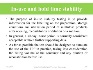 In-use and hold time stability
• The purpose of in-use stability testing is to provide
information for the labelling on the preparation, storage
conditions and utilization period of multidose products
after opening, reconstitution or dilution of a solution.
• In general, a 30-day in-use period is normally considered
acceptable without further supporting data.
• As far as possible the test should be designed to simulate
the use of the FPP in practice, taking into consideration
the filling volume of the container and any dilution or
reconstitution before use.
13/12/2019 106Tatyasaheb Kore College of Pharmacy, Warananagar.
 