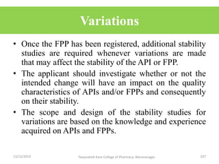 Variations
• Once the FPP has been registered, additional stability
studies are required whenever variations are made
that may affect the stability of the API or FPP.
• The applicant should investigate whether or not the
intended change will have an impact on the quality
characteristics of APIs and/or FPPs and consequently
on their stability.
• The scope and design of the stability studies for
variations are based on the knowledge and experience
acquired on APIs and FPPs.
13/12/2019 107Tatyasaheb Kore College of Pharmacy, Warananagar.
 
