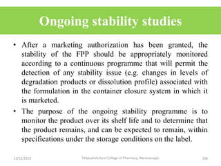 Ongoing stability studies
• After a marketing authorization has been granted, the
stability of the FPP should be appropriately monitored
according to a continuous programme that will permit the
detection of any stability issue (e.g. changes in levels of
degradation products or dissolution profile) associated with
the formulation in the container closure system in which it
is marketed.
• The purpose of the ongoing stability programme is to
monitor the product over its shelf life and to determine that
the product remains, and can be expected to remain, within
specifications under the storage conditions on the label.
13/12/2019 108Tatyasaheb Kore College of Pharmacy, Warananagar.
 