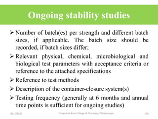 Ongoing stability studies
 Number of batch(es) per strength and different batch
sizes, if applicable. The batch size should be
recorded, if batch sizes differ;
 Relevant physical, chemical, microbiological and
biological test parameters with acceptance criteria or
reference to the attached specifications
 Reference to test methods
 Description of the container-closure system(s)
 Testing frequency (generally at 6 months and annual
time points is sufficient for ongoing studies)
13/12/2019 109Tatyasaheb Kore College of Pharmacy, Warananagar.
 