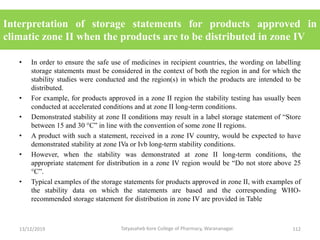 Interpretation of storage statements for products approved in
climatic zone II when the products are to be distributed in zone IV
• In order to ensure the safe use of medicines in recipient countries, the wording on labelling
storage statements must be considered in the context of both the region in and for which the
stability studies were conducted and the region(s) in which the products are intended to be
distributed.
• For example, for products approved in a zone II region the stability testing has usually been
conducted at accelerated conditions and at zone II long-term conditions.
• Demonstrated stability at zone II conditions may result in a label storage statement of “Store
between 15 and 30 °C” in line with the convention of some zone II regions.
• A product with such a statement, received in a zone IV country, would be expected to have
demonstrated stability at zone IVa or Ivb long-term stability conditions.
• However, when the stability was demonstrated at zone II long-term conditions, the
appropriate statement for distribution in a zone IV region would be “Do not store above 25
°C”.
• Typical examples of the storage statements for products approved in zone II, with examples of
the stability data on which the statements are based and the corresponding WHO-
recommended storage statement for distribution in zone IV are provided in Table
13/12/2019 112Tatyasaheb Kore College of Pharmacy, Warananagar.
 