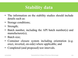 Stability data
• The information on the stability studies should include
details such as:
• Storage conditions;
• Strength;
• Batch number, including the API batch number(s) and
manufacturer(s);
• Batch size;
• Container closure system including orientation (e.g.
erect, inverted, on-side) where applicable; and
• Completed (and proposed) test intervals.
13/12/2019 114Tatyasaheb Kore College of Pharmacy, Warananagar.
 