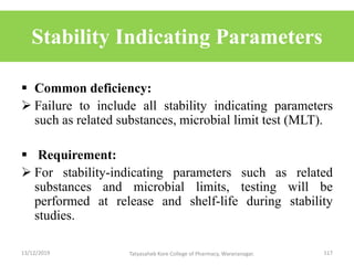 Stability Indicating Parameters
 Common deficiency:
 Failure to include all stability indicating parameters
such as related substances, microbial limit test (MLT).
 Requirement:
 For stability-indicating parameters such as related
substances and microbial limits, testing will be
performed at release and shelf-life during stability
studies.
13/12/2019 117Tatyasaheb Kore College of Pharmacy, Warananagar.
 